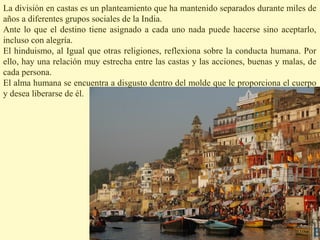 La división en castas es un planteamiento que ha mantenido separados durante miles de
años a diferentes grupos sociales de la India.
Ante lo que el destino tiene asignado a cada uno nada puede hacerse sino aceptarlo,
incluso con alegría.
El hinduismo, al Igual que otras religiones, reflexiona sobre la conducta humana. Por
ello, hay una relación muy estrecha entre las castas y las acciones, buenas y malas, de
cada persona.
El alma humana se encuentra a disgusto dentro del molde que le proporciona el cuerpo
y desea liberarse de él.
 