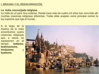 I. BRAHMA Y EL REENCARNACIÓN.

La India, encrucijada religiosa.
La India es un país muy extenso. Desde hace más de cuatro mil años han convivido allí
muchas creencias religiosas diferentes. Todas ellas aceptan como principio común la
ley suprema que rige el mundo.

A lo largo de la
historia de la India
encontramos cuatro
creencias religiosas
que, a veces, se
superponen en el
tiempo:    vedismo,
brahmanismo,
hinduismo          y
budismo.
 