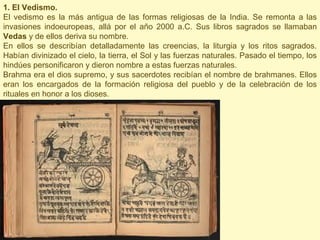 1. El Vedismo.
El vedismo es la más antigua de las formas religiosas de la India. Se remonta a las
invasiones indoeuropeas, allá por el año 2000 a.C. Sus libros sagrados se llamaban
Vedas y de ellos deriva su nombre.
En ellos se describían detalladamente las creencias, la liturgia y los ritos sagrados.
Habían divinizado el cielo, la tierra, el Sol y las fuerzas naturales. Pasado el tiempo, los
hindúes personificaron y dieron nombre a estas fuerzas naturales.
Brahma era el dios supremo, y sus sacerdotes recibían el nombre de brahmanes. Ellos
eran los encargados de la formación religiosa del pueblo y de la celebración de los
rituales en honor a los dioses.
 