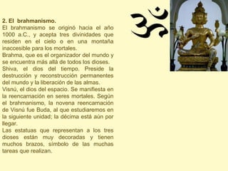 2. El brahmanismo.
El brahmanismo se originó hacia el año
1000 a.C., y acepta tres divinidades que
residen en el cielo o en una montaña
inaccesible para los mortales.
Brahma, que es el organizador del mundo y
se encuentra más allá de todos los dioses.
Shiva, el dios del tiempo. Preside la
destrucción y reconstrucción permanentes
del mundo y la liberación de las almas.
Visnú, el dios del espacio. Se manifiesta en
la reencarnación en seres mortales. Según
el brahmanismo, la novena reencarnación
de Visnú fue Buda, al que estudiaremos en
la siguiente unidad; la décima está aún por
llegar.
Las estatuas que representan a los tres
dioses están muy decoradas y tienen
muchos brazos, símbolo de las muchas
tareas que realizan.
 