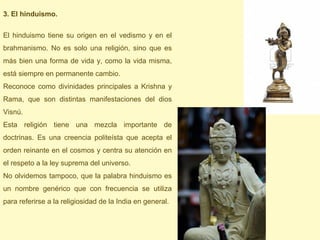 3. El hinduismo.

El hinduismo tiene su origen en el vedismo y en el
brahmanismo. No es solo una religión, sino que es
más bien una forma de vida y, como la vida misma,
está siempre en permanente cambio.
Reconoce como divinidades principales a Krishna y
Rama, que son distintas manifestaciones del dios
Visnú.
Esta religión tiene una mezcla importante de
doctrinas. Es una creencia politeísta que acepta el
orden reinante en el cosmos y centra su atención en
el respeto a la ley suprema del universo.
No olvidemos tampoco, que la palabra hinduismo es
un nombre genérico que con frecuencia se utiliza
para referirse a la religiosidad de la India en general.
 