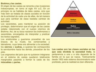 Brahma y las castas.
El origen de las castas se remonta a las invasiones
indoeuropeas, en torno al siglo XV a.C. En un
principio no se hablaba de tales castas, sino que
más bien se trataba de clases sociales en función
de la actividad de cada una de ellas, de tal manera
que para cambiar de clase bastaba cambiar de
actividad.
Los sacerdotes, para mantener su posición de
privilegio, determinaron que el origen de las castas
estaba relacionado con el cuerpo cósmico de
Brahma. Así, de su boca nacieron los brahmanes o
sacerdotes, encargados de interpretar y predicar
los textos sagrados.
Los aristócratas y guerreros procedían de sus
brazos; de su muslo, los comerciantes y
labradores, cuya tarea era alimentar a la sociedad;
los siervos o sudras, a quienes les correspondía
la servidumbre hacia los demás, procedían de los       Las castas son las clases sociales en las
pies.                                                  que esta dividida la sociedad India, la
Los originarios del país que no quisieron integrarse   pertenencia a una u a otra depende de la
en el sistema de castas quedaron totalmente            familia en la que se nazca. Teóricamente
marginados pasando a formar la casta de los            desde 1952 este sistema discriminatorio esta
intocables o parias.                                   prohibido, pero la realidad es bien diferente.
 