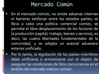  En el mercado común, no existe aduanas internas
ni barreras tarifarias entre los estados partes; se
lleva a cabo una política comercial común, se
permite el libre desplazamiento de los factores de
la producción (capital, trabajo, bienes y servicio), es
decir, las cuatro libertades fundamentales de la
comunidad, y se adopta un arancel aduanero
exterior unificado.
 Por lo tanto, la legislación de los países miembros
debe unificarse o armonizarse con el objeto de
asegurar las condiciones de libre concurrencia en el
ámbito del mercado interior común.
Mercado Común
 