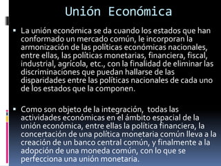 Unión Económica
 La unión económica se da cuando los estados que han
conformado un mercado común, le incorporan la
armonización de las políticas económicas nacionales,
entre ellas, las políticas monetarias, financiera, fiscal,
industrial, agrícola, etc., con la finalidad de eliminar las
discriminaciones que puedan hallarse de las
disparidades entre las políticas nacionales de cada uno
de los estados que la componen.
 Como son objeto de la integración, todas las
actividades económicas en el ámbito espacial de la
unión económica, entre ellas la política financiera, la
concertación de una política monetaria común lleva a la
creación de un banco central común, y finalmente a la
adopción de una moneda común, con lo que se
perfecciona una unión monetaria.
 