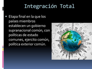  Etapa final en la que los
países miembros
establecen un gobierno
supranacional común, con
políticas de estado
comunes, ejercito común,
política exterior común.
Integración Total
 