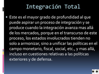  Este es el mayor grado de profundidad al que
puede aspirar un proceso de integración y se
produce cuando la integración avanza mas allá
de los mercados, porque en el transcurso de este
proceso, los estados involucrados tienden no
solo a armonizar, sino a unificar las políticas en el
campo monetario, fiscal, social, etc., y mas allá,
incluso en cuestiones relativas a las políticas
exteriores y de defensa.
Integración Total
 