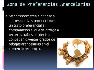 Zona de Preferencias Arancelarias
 Se comprometen a brindar a
sus respectivas producciones
un trato preferencial en
comparación al que se otorga a
terceros países, es decir se
conceden diversos grados de
rebajas arancelarias en el
comercio reciproco.
 
