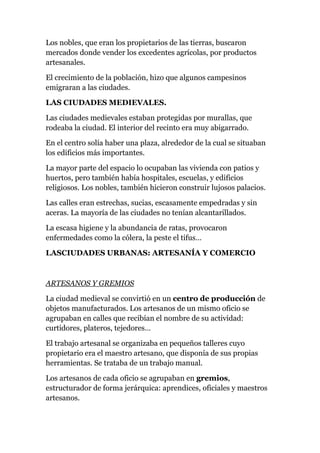 Los nobles, que eran los propietarios de las tierras, buscaron
mercados donde vender los excedentes agrícolas, por productos
artesanales.

El crecimiento de la población, hizo que algunos campesinos
emigraran a las ciudades.

LAS CIUDADES MEDIEVALES.

Las ciudades medievales estaban protegidas por murallas, que
rodeaba la ciudad. El interior del recinto era muy abigarrado.

En el centro solía haber una plaza, alrededor de la cual se situaban
los edificios más importantes.

La mayor parte del espacio lo ocupaban las vivienda con patios y
huertos, pero también había hospitales, escuelas, y edificios
religiosos. Los nobles, también hicieron construir lujosos palacios.

Las calles eran estrechas, sucias, escasamente empedradas y sin
aceras. La mayoría de las ciudades no tenían alcantarillados.

La escasa higiene y la abundancia de ratas, provocaron
enfermedades como la cólera, la peste el tifus…

LASCIUDADES URBANAS: ARTESANÍA Y COMERCIO



ARTESANOS Y GREMIOS

La ciudad medieval se convirtió en un centro de producción de
objetos manufacturados. Los artesanos de un mismo oficio se
agrupaban en calles que recibían el nombre de su actividad:
curtidores, plateros, tejedores…

El trabajo artesanal se organizaba en pequeños talleres cuyo
propietario era el maestro artesano, que disponía de sus propias
herramientas. Se trataba de un trabajo manual.

Los artesanos de cada oficio se agrupaban en gremios,
estructurador de forma jerárquica: aprendices, oficiales y maestros
artesanos.
 