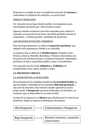 El gremio se ocupaba de que se cumplieran una serie de normas, y
controlaban la calidad de los artículos y su precio final.

FERIAS Y MERCADOS

Un mercado era un lugar donde acudían los campesinos para
intercambiar productos por obras hechas a mano.

Algunas ciudades señalaron unos días especiales para realizar el
mercado, así aparecieron las ferias, mercados periódicos donde se
compraban y vendían grandes cantidades de productos.

LAS GRANDES RUTAS DEL COMERCIO

Para las largas distancias, se utilizo el comercio marítimo, que
adquirió más importancia, debido a su velocidad.

La primera ruta se abrió en el Mediterráneo. Ciudades como
Venecia, Génova, Marsella, Barcelona y Valencia comerciaban con
los puertos de Oriente próximo y el imperio bizantino. Importaban
productos de lujo y exportaban tejidos, armas y herramientas.

Una segunda ruta fue la del Atlántico y el Báltico. Se
transportaban vinos, pieles, madera y trigo.

LA SOCIEDAD URBANA

LA APARICIÓN DE LA BURGUESÍA

El crecimiento de las ciudades transformo la sociedad feudal, ya
que los nobles y eclesiásticos les concedían libertad personal y
una serie de derechos. Fue entonces cuando apareció un nuevo
grupo social, la burguesía, personas dedicadas a la artesanía y al
comercio, que no dependían de un señor feudal.

La base de su riqueza era el dinero que cobraban por la venta de sus
productos. Según su riqueza se distinguían dos grupos.


 Alta burguesía                 Comerciantes y banqueros


 Baja burguesía                 Maestros artesanos y pequeños
                                comerciantes
 