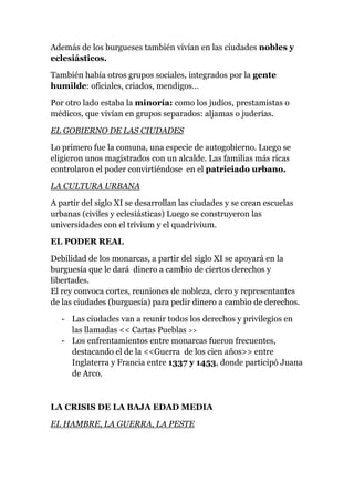 Además de los burgueses también vivían en las ciudades nobles y
eclesiásticos.

También había otros grupos sociales, integrados por la gente
humilde: oficiales, criados, mendigos…

Por otro lado estaba la minoría: como los judíos, prestamistas o
médicos, que vivían en grupos separados: aljamas o juderías.

EL GOBIERNO DE LAS CIUDADES

Lo primero fue la comuna, una especie de autogobierno. Luego se
eligieron unos magistrados con un alcalde. Las familias más ricas
controlaron el poder convirtiéndose en el patriciado urbano.

LA CULTURA URBANA

A partir del siglo XI se desarrollan las ciudades y se crean escuelas
urbanas (civiles y eclesiásticas) Luego se construyeron las
universidades con el trívium y el quadrivium.

EL PODER REAL

Debilidad de los monarcas, a partir del siglo XI se apoyará en la
burguesía que le dará dinero a cambio de ciertos derechos y
libertades.
El rey convoca cortes, reuniones de nobleza, clero y representantes
de las ciudades (burguesía) para pedir dinero a cambio de derechos.

   - Las ciudades van a reunir todos los derechos y privilegios en
     las llamadas << Cartas Pueblas >>
   - Los enfrentamientos entre monarcas fueron frecuentes,
     destacando el de la <<Guerra de los cien años>> entre
     Inglaterra y Francia entre 1337 y 1453, donde participó Juana
     de Arco.



LA CRISIS DE LA BAJA EDAD MEDIA

EL HAMBRE, LA GUERRA, LA PESTE
 