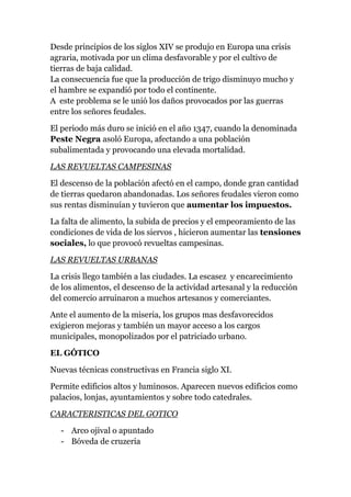 Desde principios de los siglos XIV se produjo en Europa una crisis
agraria, motivada por un clima desfavorable y por el cultivo de
tierras de baja calidad.
La consecuencia fue que la producción de trigo disminuyo mucho y
el hambre se expandió por todo el continente.
A este problema se le unió los daños provocados por las guerras
entre los señores feudales.

El periodo más duro se inició en el año 1347, cuando la denominada
Peste Negra asoló Europa, afectando a una población
subalimentada y provocando una elevada mortalidad.

LAS REVUELTAS CAMPESINAS

El descenso de la población afectó en el campo, donde gran cantidad
de tierras quedaron abandonadas. Los señores feudales vieron como
sus rentas disminuían y tuvieron que aumentar los impuestos.

La falta de alimento, la subida de precios y el empeoramiento de las
condiciones de vida de los siervos , hicieron aumentar las tensiones
sociales, lo que provocó revueltas campesinas.

LAS REVUELTAS URBANAS

La crisis llego también a las ciudades. La escasez y encarecimiento
de los alimentos, el descenso de la actividad artesanal y la reducción
del comercio arruinaron a muchos artesanos y comerciantes.

Ante el aumento de la miseria, los grupos mas desfavorecidos
exigieron mejoras y también un mayor acceso a los cargos
municipales, monopolizados por el patriciado urbano.

EL GÓTICO

Nuevas técnicas constructivas en Francia siglo XI.

Permite edificios altos y luminosos. Aparecen nuevos edificios como
palacios, lonjas, ayuntamientos y sobre todo catedrales.

CARACTERISTICAS DEL GOTICO

   - Arco ojival o apuntado
   - Bóveda de cruzeria
 
