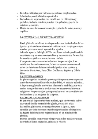 - Paredes cubiertas por vidrieras de colores emplomadas.
- Arbotantes, contrafuertes o pináculos
- Portadas con arquivoltas con esculturas en el tímpano y
  parteluz, fachada con tres puertas con gabletes, galería de
  estatuas y rosetón.
- Planta de cruz latina con transepto o planta de salón, naves y
  capillas.

  LA PINTURA Y LA ESCULTURA GOTICAS

  En el gótico la escultura servía para decorar las fachadas de las
  iglesias y otros elementos constructivos como las gárgolas que
  servían para evacuar el agua de los tejados.
  Además a partir del siglo XIV la escultura se independizo de la
  arquitectura y se mostro en retablos y monumentos funerarios.
  La escultura gótica era mucho mas realista
  Y empezó a dotarse de movimiento a los personajes. Las
  esculturas formaban escenas. Mientras que se desconoce el
  autor de las obras del románico del gótico si se conoce, y
  destacan: Pere Joan, Pere Oller, Guillermo Sagrera y Gil de
  Silos.
  LA PINTURA GOTICA
  La pintura gótica mostraba preocupación por nuevos aspectos
  como la representación de la profundidad, el estudio atómico…
  A la pintura gótica le interesaba plasmar la realidad; por esta
  razón, aunque los temas de los cuadros eran esencialmente
  religiosos, los personajes que aparecían eran retratos fieles de
  los hombres y las mujeres de la época.
  RETABLOS Y MINIATURAS
  Se generalizó la pintura sobre madera, que se colocaba sobre
  todo en el ábside central de la iglesia, detrás del altar.
  Las tablas góticas eran encargadas para la iglesia, pero
  también por instituciones y también por nobles o burgueses.
  La figura del donante se representaba en un rincón de la
  pintura.
  Fueron también numerosas e importantes las miniaturas que
  adornaban libros sagrados, crónicas y relatos.
 
