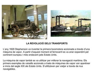 LA REVOLUCIÓ DELS TRANSPORTS 
L’any 1829 Stephenson va inventar la primera locomotora accionada a través d’una 
màquina de vapor. A partir d’aquest moment el ferrocarril es va anar expandint pel 
continent europeu i més endavant pels Estats Units. 
La màquina de vapor també es va utilitzar per millorar la navegació maritima. Els 
primers exemples de vaixells accionats a traés de màquines de vapor van aparèixer 
a inicis del segle XIX als Estats Units. S’utilitzàven per viatjar a través de rius 
navegables. 
 