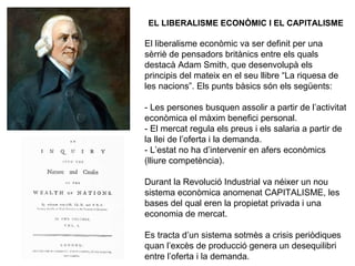 EL LIBERALISME ECONÒMIC I EL CAPITALISME 
El liberalisme econòmic va ser definit per una 
sèrriè de pensadors britànics entre els quals 
destacà Adam Smith, que desenvolupà els 
principis del mateix en el seu llibre “La riquesa de 
les nacions”. Els punts bàsics són els següents: 
- Les persones busquen assolir a partir de l’activitat 
econòmica el màxim benefici personal. 
- El mercat regula els preus i els salaria a partir de 
la llei de l’oferta i la demanda. 
- L’estat no ha d’intervenir en afers econòmics 
(lliure competència). 
Durant la Revolució Industrial va néixer un nou 
sistema econòmica anomenat CAPITALISME, les 
bases del qual eren la propietat privada i una 
economia de mercat. 
Es tracta d’un sistema sotmès a crisis periòdiques 
quan l’excès de producció genera un desequilibri 
entre l’oferta i la demanda. 
 
