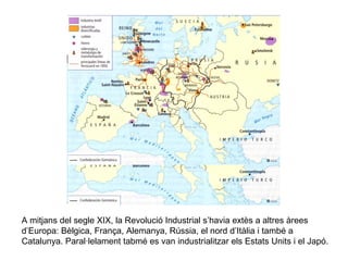 A mitjans del segle XIX, la Revolució Industrial s’havia extès a altres àrees 
d’Europa: Bèlgica, França, Alemanya, Rússia, el nord d’Itàlia i també a 
Catalunya. Paral·lelament tabmé es van industrialitzar els Estats Units i el Japó. 
 