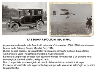 LA SEGONA REVOLUCIÓ INDUSTRIAL 
Aquesta nova fase de la la Revolució Industrial s’nicia entre 1850 i 1870 i s’acaba amb 
l’esclat de la Primera Guerra Mundial l’any 1914. 
Durant aquest període, la Gran Bretanya haurà de compartir amb els Estats Units, 
Alemanya i el Japó l’hegemonia mundial a nivell industrial. 
Es tracta d’un període en qupè van aparèixer moltes novetats des d’un punt de vista 
tecnològic(automòbil, telèfon, telègraf, ràdio…) 
Des d’un punt de vista energètic, el petroli i l’electricitat van substituir el vapor. 
Èls sectors industrials més importants d’aquest període van ser el siderúrgic, el químic i 
l’automobilístic. 
 