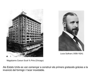 Louis Sullivan (1856-1924) 
Magatzems Carson Scott % Pirie (Chicago) 
Als Estats Units es van començar a construir els primers gratacels gràcies a la 
invenció del formigó i l’acer inoxidable. 
 