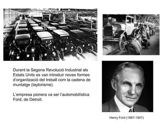 Durant la Segona Revolució Industrial als 
Estats Units es van introduir noves formes 
d’organització del treball com la cadena de 
muntatge (taylorisme). 
L’empresa pionera va ser l’automobilística 
Ford, de Detroit. 
Henry Ford (1867-1947) 
 
