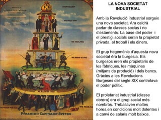 LA NOVA SOCIETAT 
INDUSTRIAL 
Amb la Revolució Industrial sorgeix 
una nova societat. Ara caldrà 
parlar de classes socias i no 
d’estaments. La base del poder i 
el prestigi socials seran la propietat 
privada, el treball i els diners. 
El grup hegemònic d’aquesta nova 
societat éra la burgesia. Els 
burgesos eren els propietaris de 
les fàbriques, les màquines 
(mitjans de produció) i dels bancs. 
Gràcies a les Revolucions 
Burgeses del segle XIX controlava 
el poder polític. 
El proletariat industrial (classe 
obrera) era el grup social més 
nombrós. Treballaven moltes 
hores,en condicions molt dolentes i 
a canvi de salaris molt baixos. 
 