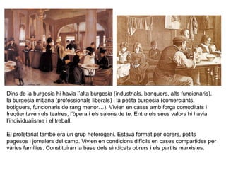 Dins de la burgesia hi havia l’alta burgesia (industrials, banquers, alts funcionaris), 
la burgesia mitjana (professionals liberals) i la petita burgesia (comerciants, 
botiguers, funcionaris de rang menor…). Vivien en cases amb força comoditats i 
freqüentaven els teatres, l’òpera i els salons de te. Entre els seus valors hi havia 
l’individualisme i el treball. 
El proletariat també era un grup heterogeni. Estava format per obrers, petits 
pagesos i jornalers del camp. Vivien en condicions difícils en cases compartides per 
vàries famílies. Constituiran la base dels sindicats obrers i els partits marxistes. 
 
