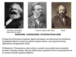Karl Marx (1818-1863) Friedrich Engels (1820-1895) Mihail 
Bakunin81814-1876) 
MARXISME, ANARQUISME I INTERNACIONALISME 
Al llarg de la Revolució industrial, alguns pensadors van denunciar les condicions 
d’explotació laboral i social que patia la classe obrera i van proposar formes 
alternatives d’organització social. 
El Marxisme i l’Anarquisme volien arribar a assolir una societat sense propietat 
privada ni classes socials. Allò que diferenciava aquestes formrs de pensament era 
la manera d’assolir aquests objectius. 
 
