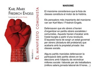 MARXIME 
El marxisme considerava que la lluta de 
classes constituïa el motor de la història. 
Els pensadors més importants del marxisme 
van ser Karl Marx i Friedrich Engels. 
Defensaven que els obrers s’havien 
d’organitzar en partits obrers socialistes i 
comunistes. Aquests havien d’acabar amb 
l’estat burgès a partir d’una revolució, 
D’aquesta havia de sorgir un estat governat 
per obrers (dictadura del proletariat) que 
acabaria amb la propietat privada i les 
classes socials. 
Alguns partits marxistes defensaven la 
participació dels partits obrers en les 
eleccions amb l’objectiu de reivindicar 
millores socials i laborals per als treballadors 
(millors salaris,jornada laboral de 8 hores…) 
 