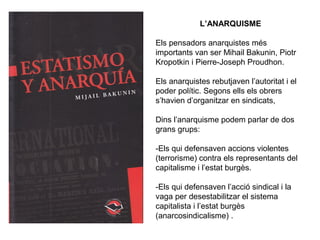 L’ANARQUISME 
Els pensadors anarquistes més 
importants van ser Mihail Bakunin, Piotr 
Kropotkin i Pierre-Joseph Proudhon. 
Els anarquistes rebutjaven l’autoritat i el 
poder polític. Segons ells els obrers 
s’havien d’organitzar en sindicats, 
Dins l’anarquisme podem parlar de dos 
grans grups: 
-Els qui defensaven accions violentes 
(terrorisme) contra els representants del 
capitalisme i l’estat burgès. 
-Els qui defensaven l’acció sindical i la 
vaga per desestabilitzar el sistema 
capitalista i l’estat burgès 
(anarcosindicalisme) . 
 