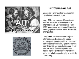 L’INTERNACIONALISME 
Marxistes i anarquistes van intentar 
col·laborar i unir esforços. 
L’any 1864 es va crear l’Associació 
Internacional del Treball (Ptimera 
Internacional). Es va dissoldre l’any 
1876 a causa de les greus diferències 
ideològiques existents entre marxistes i 
anarquistes. 
L’any 1889 es va fundar la Segona 
Internacional. En aquesta ocasió 
només participaren partits socialistes i 
comunistes (marxistes) que intentaven 
coordinar les seves actuacions a nivell 
internacional. Durant aquesta van 
néixer alguns símbols del moviment 
obrer com la Internacional o la festa de 
l’1 de maig. 
