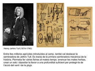 Henry Jehtro Tull (1674-1740) 
Entre lles millores agrícoles introduïdes al camp, també cal destacar la 
sembradora de Jethro Tull. Es tracta de la primera sembradora mecànica de la 
història. Permetia fer vàries feines al mateix temps: arrencar les males herbes, 
crear un solc i dipositar la llavor a una profunditat suficient per protegir-la de 
l’àcció del vent i de la pluja. 
 