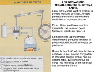 LES INNOVACIONS 
TECNOLÒGIQUES I EL SISTEMA 
FABRIL 
L’any 1769, James Watt va inventar la 
primera màquina de vapor. Aquesta 
permetia transformar un moviment 
rectilini en un moviment circular. 
Es va utilitzar en diferents sectors 
industrials i del transport (textil, 
ferrocarril, vaixells de vapor…) 
La màquina de vapor permetia 
incrementar la producció i millorar la 
produtivitat, reduint així els costos de 
producció. 
Durant la Revolució industrial també va 
aparèixer un nou sistema d’organitzar 
la producció conegut amb el nom de 
sistema fabril, que concentrava els 
obres i les màquines en un nou espai 
que anomenem fàbrica. 
 