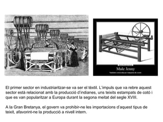 El primer sector en industriaritzar-se va ser el tèxtil. L’impuls que va rebre aquest 
sector està relacionat amb la producció d’indianes, uns teixits estampats de cotó i 
que es van popularitzar a Europa durant la segona meitat del segle XVIII. 
A la Gran Bretanya, el govern va prohibir-ne les importacions d’aquest tipus de 
teixit, afavorint-ne la producció a nivell intern. 
 