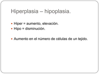 Hiperplasia – hipoplasia.

 Hiper = aumento, elevación.
 Hipo = disminución.


 Aumento en el número de células de un tejido.
 