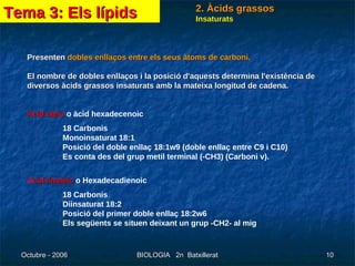 Insaturats Presenten  dobles enllaços entre els seus àtoms de carboni.  El nombre de dobles enllaços i la posició d'aquests determina l'existència de diversos àcids grassos insaturats amb la mateixa longitud de cadena.  Àcid oleic  o àcid hexadecenoic 18 Carbonis  Monoinsaturat 18:1  Posició del doble enllaç 18:1w9 (doble enllaç entre C9 i C10)  Es conta des del grup metil terminal (-CH3) (Carboni v).  À cid linoleic  o Hexadecadienoic 18 Carbonis  Diinsaturat 18:2  Posició del primer doble enllaç 18:2w6  Els següents se situen deixant un grup -CH2- al mig  Tema 3: Els lípids 2. Àcids grassos 