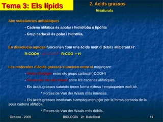Són substàncies anfipàtiques - Cadena alifàtica és apolar i hidròfoba o lipòfila - Grup carboxil és polar i hidròfila. En dissolució aquosa  funcionen com uns àcids molt d`dèbils alliberant H + . R-COOH   R-COO -  + H + Les molècules d’àcids grassos s’uneixen entre sí  mitjançant: -  Ponts d’hidrgen  entre els grups carboxil (-COOH) -  Forces de Van der Waals  entre les cadenas alifàtiques. - Els àcids grassos saturats tenen forma extesa i empaqueten molt bé. * Forces de Van der Waals més intenses. - Els àcids grassos insaturats s’empaqueten pijor per la forma corbada de la seua cadena alifàtica. * Forces de Van der Waals més dèbils. Tema 3: Els lípids 2. Àcids grassos Insaturats 