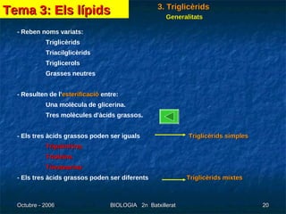 3. Triglicèrids - Reben noms variats: Triglicèrids Triacilglicèrids Triglicerols Grasses neutres - Resulten de l' esterificació   entre: Una molècula de glicerina. Tres molècules d'àcids grassos. - Els tres àcids grassos poden ser iguals  Triglicèrids simples Tripalmitina Trioleïna Triestearina - Els tres àcids grassos poden ser diferents   Triglicèrids mixtes Tema 3: Els lípids Generalitats 