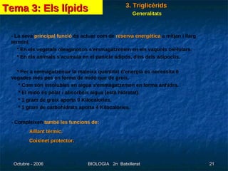 - La seva  principal funció  és actuar com de  reserva energètica  a mitjan i llarg termini. * En els vegetals oleaginosos s'emmagatzemen en els vaquols cel·lulars. * En els animals s'acumula en el panicle adipós, dins dels adipocits. * Per a emmagatzemar la mateixa quantitat d'energia es necessita 6  vegades més pes en forma de midó que de greix. * Com són insolubles en aigua s'emmagatzemen en forma anhidra. * El midó és polar i absorbeix aigua (està hidratat). * 1 gram de greix aporta 9 Kilocalories. * 1 gram de carbohidrats aporta 4 Kilocalories. - Compleixen  també les funcions de: Aïllant tèrmic. Coixinet protector.  Tema 3: Els lípids 3. Triglicèrids Generalitats 