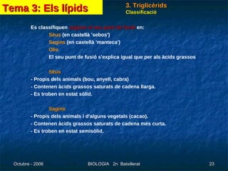 Classificació Es classifiquen  segons el seu punt de fusió  en: Sèus  (en castellà 'sebos') Sagins  (en castellà 'manteca') Olis El seu punt de fusió s'explica igual que per als àcids grassos Sèus - Propis dels animals (bou, anyell, cabra) - Contenen àcids grassos saturats de cadena llarga. - Es troben en estat sòlid. Sagins - Propis dels animals i d'alguns vegetals (cacao). - Contenen àcids grassos saturats de cadena més curta. - Es troben en estat semisòlid. Tema 3: Els lípids 3. Triglicèrids 
