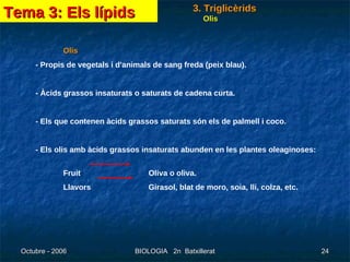 Olis - Propis de vegetals i d'animals de sang freda (peix blau). - Àcids grassos insaturats o saturats de cadena curta. - Els que contenen àcids grassos saturats són els de palmell i coco. - Els olis amb àcids grassos insaturats abunden en les plantes oleaginoses:  Fruit     Oliva o oliva. Llavors  Girasol, blat de moro, soia, lli, colza, etc. Tema 3: Els lípids 3. Triglicèrids Olis 