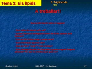 A treballar!! Busca informació sobre el següent: - Què indica la notació   3 u   6? - Quines funcions biològiques tenen els àcids aquests àcid grassos? - Que és l'oli d'oliva verge o verge extra? - Com d'extrauen aquests olis? - Què és l'oli d' “orujo”? Com s'extrau? - Què s'amaga després de l'ingredient grassa vegetal d'alguns aliments? Per què no s'indica quin greix és?  Olis Tema 3: Els lípids 3. Triglicèrids 