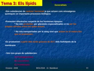 8. Eicosanoides - Són substàncies de  caràcter hormonal  ja que actuen com missatgeres químiques en importants processos biològics.   - Presenten diferències respecte de les hormones típiques:  * No són  produïdes  per glàndules especialitzades si no  per les  pròpies cèl·lules sobre les quals actuen .  * No són transportades per la sang sinó que  actuen en el mateix lloc  que es produeixen   . - Es produeixen  a partir dels àcids grassos de 20 C  dels fosfolípids de la membrana   - Són tres grups de substàncies: A)  Prostaglandines B)  Leucotriens C)  Tromboxans Tema 3: Els lípids Generalitats 