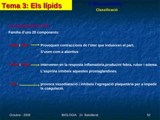 8. Eicosanoides Classificació A) Prostaglandines (PG) Familia d’uns 20 components: - PGE  i  PGF Provoquen contraccions de l’úter que indueixen el part.   S’usen com a abortius - PGG  i  PGH intervenen en la resposta inflamatòria,producint febra, rubor i edema.   L’aspirina inhibeix aquestes prostaglandines. - PGI 2   provoca vasodilatació i inhibeix l’agregació plaquetària per a impedir  la coagulació. Tema 3: Els lípids 