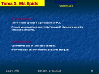 8. Eicosanoides Classificació B) Tromboxans (TX) Tenen efectes opostos a la prostaciclina o PGI 2 . Provoca vasoconstricció i afavoreix l’agregació plaquetària durant la coagulació sanguínea. C) Leucotriens (LT) Són intermediaris en la resposta al·lèrgica. Intervenen en el desenvolupament de l’asma bronquial. Tema 3: Els lípids 