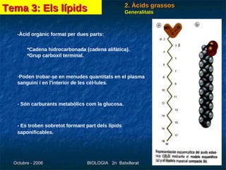 2. Àcids grassos Generalitats -Àcid orgànic format per dues parts: *Cadena hidrocarbonada (cadena alifàtica).    *Grup carboxil terminal.  Poden trobar-se en menudes quantitats en el plasma sanguini i en l'interior de les cèl·lules.  - Són carburants metabòlics com la glucosa.  - Es troben sobretot formant part dels lípids saponificables.   Tema 3: Els lípids 