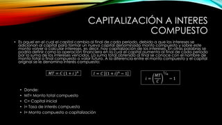 CAPITALIZACIÓN A INTERES
COMPUESTO
• Es aquel en el cual el capital cambia al final de cada periodo, debido a que los intereses se
adicionan al capital para formar un nuevo capital denominado monto compuesto y sobre este
monto volver a calcular intereses, es decir, hay capitalización de los intereses. En otras palabras se
podría definir como la operación financiera en la cual el capital aumenta al final de cada periodo
por la suma de los intereses vencidos. La suma total obtenida al final se conoce con el nombre de
monto total o final compuesto o valor futuro. A la diferencia entre el monto compuesto y el capital
original se le denomina interés compuesto:
𝑀𝑇 = 𝐶 (1 + 𝑖 )𝑛
𝐼 = 𝐶 1 + 𝑖 𝑛
− 1
𝑖 =
𝑀𝑇
𝐶
1
𝑛
− 1
• Donde:
• MT= Monto total compuesto
• C= Capital inicial
• i= Tasa de interés compuesta
• I= Monto compuesto o capitalización
 