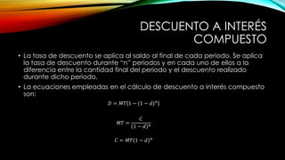 DESCUENTO A INTERÉS
COMPUESTO
• La tasa de descuento se aplica al saldo al final de cada periodo. Se aplica
la tasa de descuento durante “n” periodos y en cada uno de ellos a la
diferencia entre la cantidad final del periodo y el descuento realizado
durante dicho periodo.
• La ecuaciones empleadas en el cálculo de descuento a interés compuesto
son:
𝐷 = 𝑀𝑇 1 − (1 − 𝑑)𝑛
𝑀𝑇 =
𝐶
1 − 𝑑 𝑛
𝐶 = 𝑀𝑇 1 − 𝑑 𝑛
 