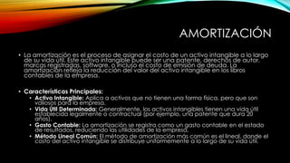 AMORTIZACIÓN
• La amortización es el proceso de asignar el costo de un activo intangible a lo largo
de su vida útil. Este activo intangible puede ser una patente, derechos de autor,
marcas registradas, software, o incluso el costo de emisión de deuda. La
amortización refleja la reducción del valor del activo intangible en los libros
contables de la empresa.
• Características Principales:
• Activo Intangible: Aplica a activos que no tienen una forma física, pero que son
valiosos para la empresa.
• Vida Útil Determinada: Generalmente, los activos intangibles tienen una vida útil
establecida legalmente o contractual (por ejemplo, una patente que dura 20
años).
• Gasto Contable: La amortización se registra como un gasto contable en el estado
de resultados, reduciendo las utilidades de la empresa.
• Método Lineal Común: El método de amortización más común es el lineal, donde el
costo del activo intangible se distribuye uniformemente a lo largo de su vida útil.
 