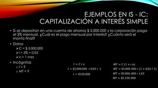EJEMPLOS EN IS - IC:
CAPITALIZACIÓN A INTERÉS SIMPLE
• Si se depositan en una cuenta de ahorros $ 5.000.000 y la corporación paga
el 3% mensual. ¿Cuál es el pago mensual por interés? ¿Cuánto será el
monto final?
• Datos
C = $ 5.000.000
i = 3% = 0,03
n = 1 mes
• Incógnitas
o I = ?
o MT = ?
𝑀𝑇 = 𝐶 (1 + 𝑖 𝑛)
𝐼 = 𝐶 𝑖 𝑛
𝐼 = $5.000.000 ∗ 0,03 ∗ 1
𝐼 = $150.000
𝑀𝑇 = $5.000. 000 ∗ (1 + 0,03 ∗ 1)
𝑀𝑇 = $5.000. 000 ∗ 1,03
𝑀𝑇 = $5.150. 000
 