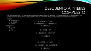 DESCUENTO A INTERES
COMPUESTO
• Un documento de $ 10.000 se descuenta al 0,03094 mensual durante 15 meses antes de su vencimiento. Se
pide: valor del descuento, valor efectivo del documento, descuento correspondiente al tercer mes.
• Datos
• MT = $10000
• d = 0,03094
• n = 15
Incógnitas
• D15= ?
• D3= ?
• C = ?
𝐷 = 𝑀𝑇 1 − (1 − 𝑑)𝑛
𝐷 = $10.000 1 − (1 − 0,03094)15
𝐷 = $3758,91
𝐶 = 𝑀𝑇 1 − 𝑑 𝑛
𝐶 = $10.000 1 − 0,03094 15
𝐶 = $6241,1
𝐷 = 𝑀𝑇 1 − (1 − 𝑑)𝑛
𝐷 = $10.000 1 − (1 − 0,03094)3
𝐷 = $2463,74
 
