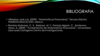 BIBLIOGRAFIA
• Villalobos José Luis. (2009). “Matemáticas Financieras”. Tercera Edición.
PEARSON EDUCACIÓN, México.
• Ramírez Molinares, C. V., Barbosa, M. T., Pantoja Algarin, C., Zambrano
Meza, A. (2009). “Fundamentos de Matemáticas Financieras”. Universidad
Libre sede Cartagena Centro de Investigaciones.
 