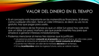 VALOR DEL DINERO EN EL TIEMPO
• Es el concepto más importante en las matemáticas financieras. El dinero,
como cualquier otro bien, tiene un valor intrínseco, es decir, su uso no es
gratuito, hay que pagar para usarlo.
• El principio básico de las finanzas es que un dólar (un peso) hoy vale más
que un dólar (un peso) mañana, por que puede invertirlo hoy para que
empiece a generar intereses inmediatamente.
• Podemos mencionar al menos tres razones que lo justifican:
 Las personas prefieren consumir en el presente que en el futuro y, en otro caso, para
posponer el consumo en el presente exigen mayor consumo en el futuro.
 Cuando hay inflación, el valor de la moneda decrece en el tiempo.
 Si hay incertidumbre sobre los ingresos futuros, estos se valoran menos.
 
